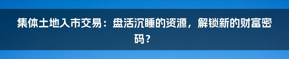 集体土地入市交易:盘活沉睡的资源,解锁新的财富密码?