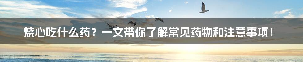 烧心吃什么药？一文带你了解常见药物和注意事项！