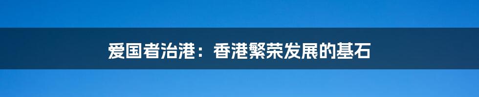 爱国者治港:香港繁荣发展的基石