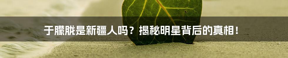 于朦胧是新疆人吗?揭秘明星背后的真相!