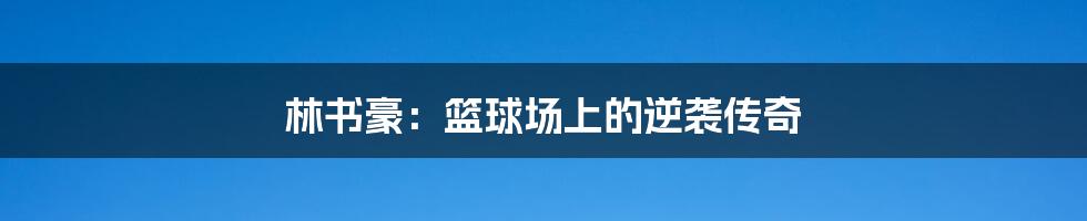 林书豪:篮球场上的逆袭传奇