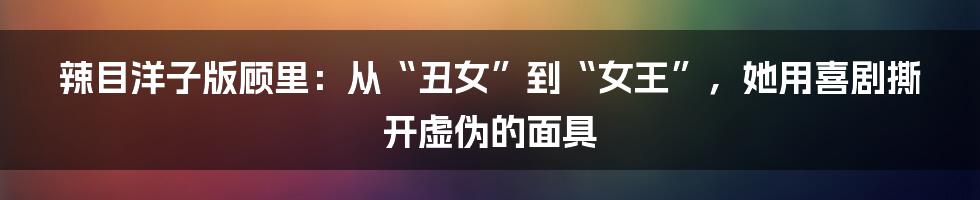 辣目洋子版顾里:从“丑女”到“女王”,她用喜剧撕开虚伪的面具