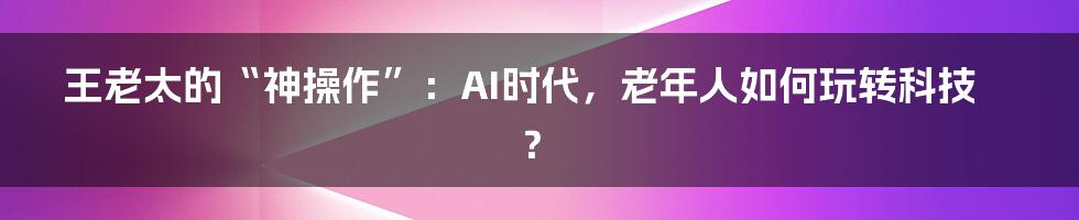 王老太的“神操作”:AI时代,老年人如何玩转科技?