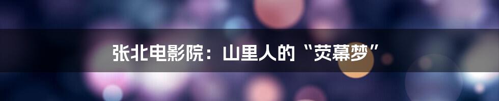 张北电影院:山里人的“荧幕梦”