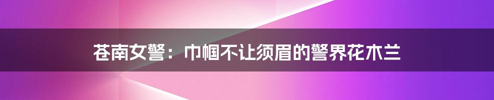 苍南女警:巾帼不让须眉的警界花木兰