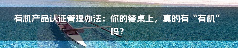 有机产品认证管理办法:你的餐桌上,真的有“有机”吗?