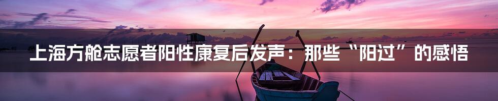上海方舱志愿者阳性康复后发声:那些“阳过”的感悟