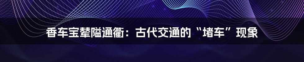 香车宝辇隘通衢：古代交通的“堵车”现象