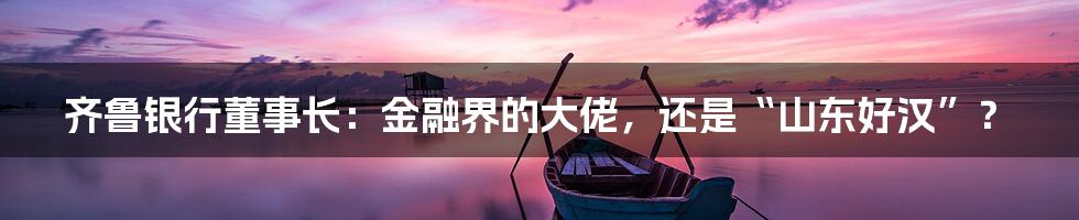 齐鲁银行董事长:金融界的大佬,还是“山东好汉”?