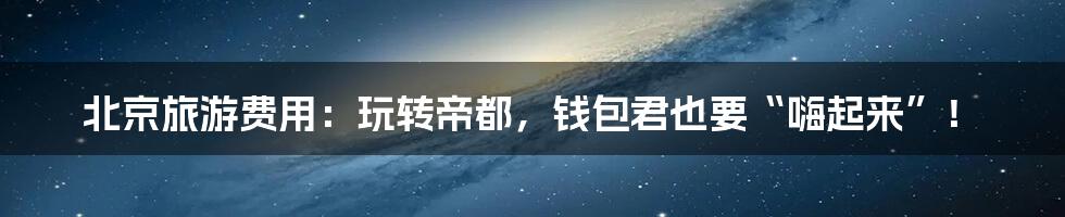 北京旅游费用:玩转帝都,钱包君也要“嗨起来”!