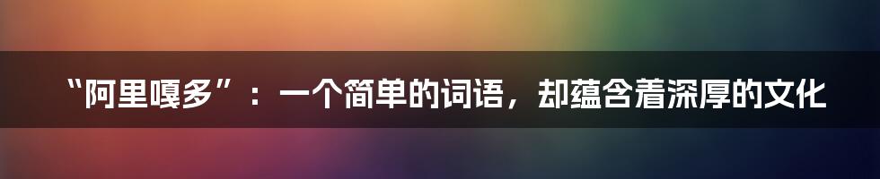 “阿里嘎多”：一个简单的词语，却蕴含着深厚的文化