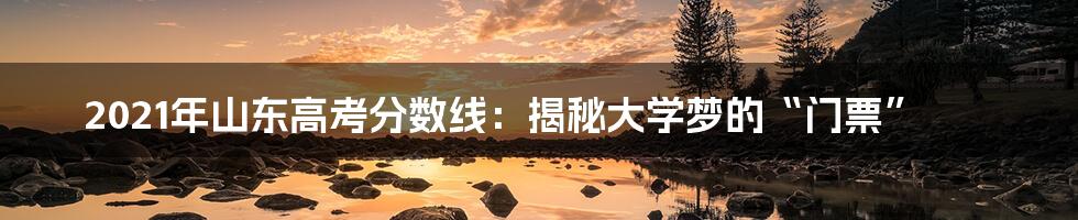 2021年山东高考分数线：揭秘大学梦的“门票”