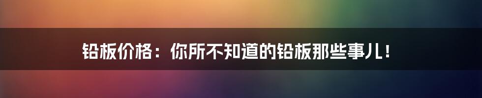 铅板价格:你所不知道的铅板那些事儿!