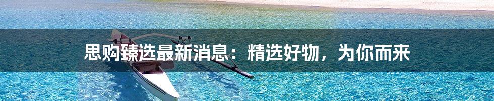 思购臻选最新消息:精选好物,为你而来