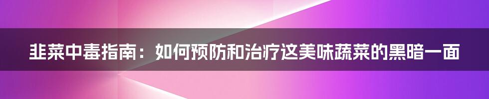 韭菜中毒指南:如何预防和治疗这美味蔬菜的黑暗一面