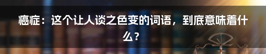 癌症:这个让人谈之色变的词语,到底意味着什么?