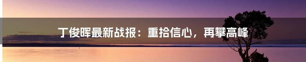 丁俊晖最新战报:重拾信心,再攀高峰