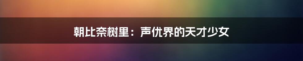 朝比奈树里：声优界的天才少女