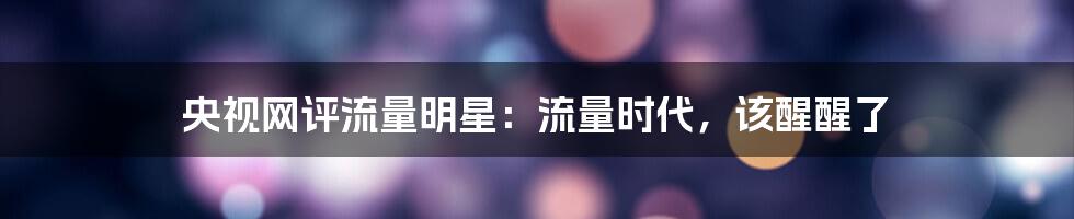 央视网评流量明星:流量时代,该醒醒了