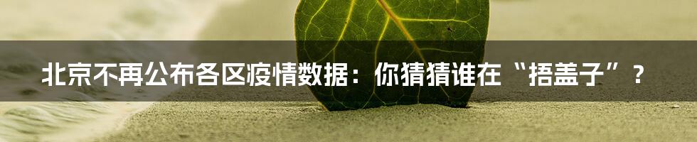 北京不再公布各区疫情数据:你猜猜谁在“捂盖子”?