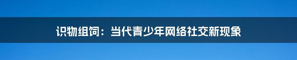 识物组饲:当代青少年网络社交新现象