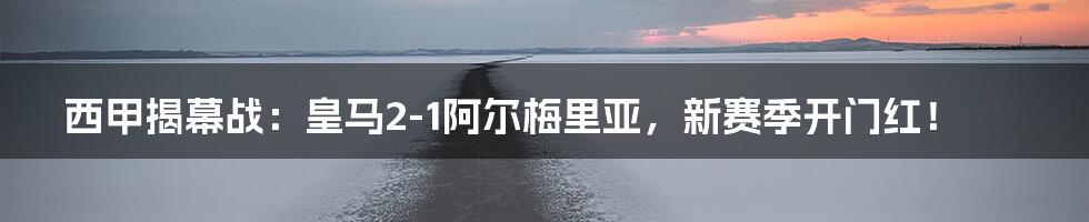 西甲揭幕战：皇马2-1阿尔梅里亚，新赛季开门红！