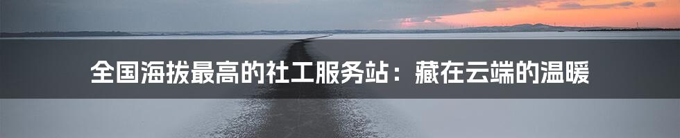 全国海拔最高的社工服务站:藏在云端的温暖