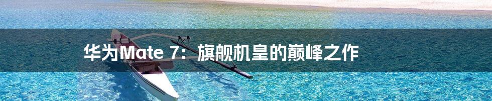 华为Mate 7:旗舰机皇的巅峰之作