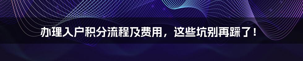 办理入户积分流程及费用，这些坑别再踩了！