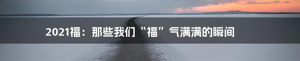 2021福:那些我们“福”气满满的瞬间
