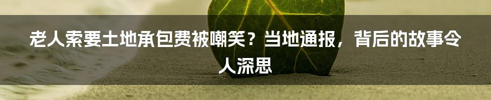 老人索要土地承包费被嘲笑？当地通报，背后的故事令人深思