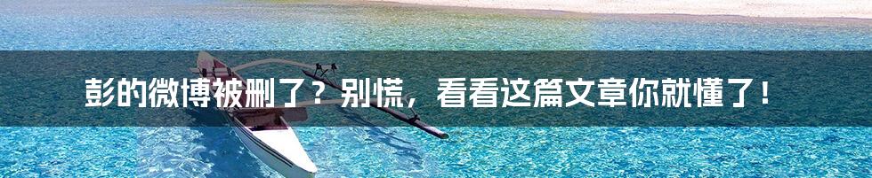 彭的微博被删了?别慌,看看这篇文章你就懂了!
