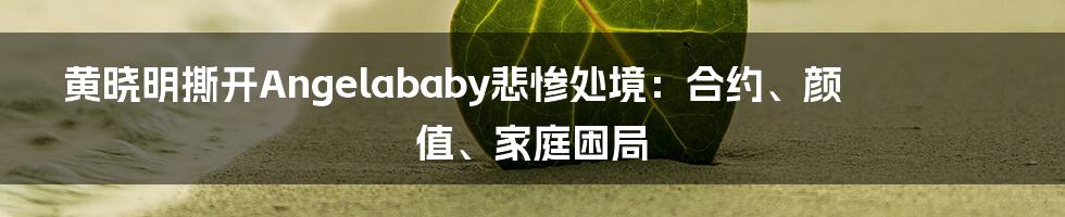 黄晓明撕开Angelababy悲惨处境：合约、颜值、家庭困局