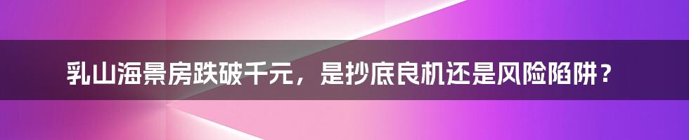 乳山海景房跌破千元,是抄底良机还是风险陷阱?