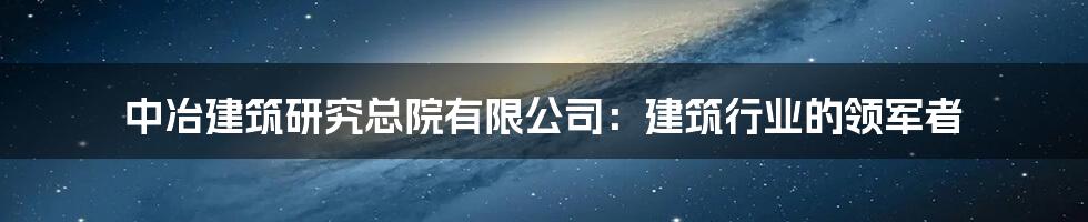 中冶建筑研究总院有限公司：建筑行业的领军者