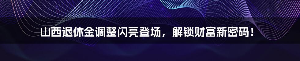 山西退休金调整闪亮登场，解锁财富新密码！