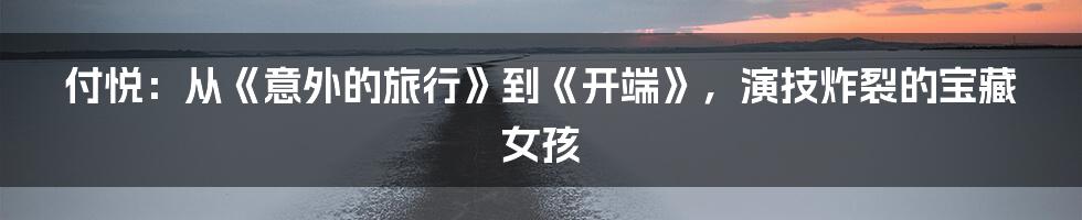 付悦:从《意外的旅行》到《开端》,演技炸裂的宝藏女孩