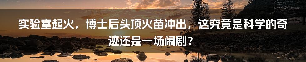 实验室起火,博士后头顶火苗冲出,这究竟是科学的奇迹还是一场闹剧?