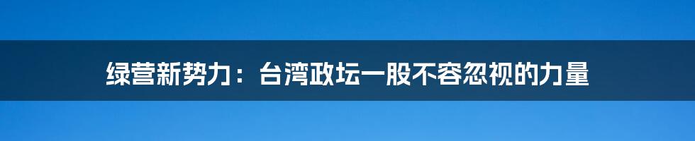 绿营新势力：台湾政坛一股不容忽视的力量