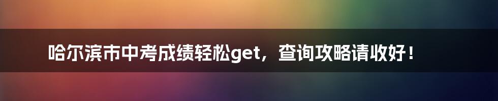 哈尔滨市中考成绩轻松get,查询攻略请收好!