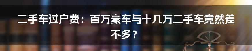 二手车过户费:百万豪车与十几万二手车竟然差不多?