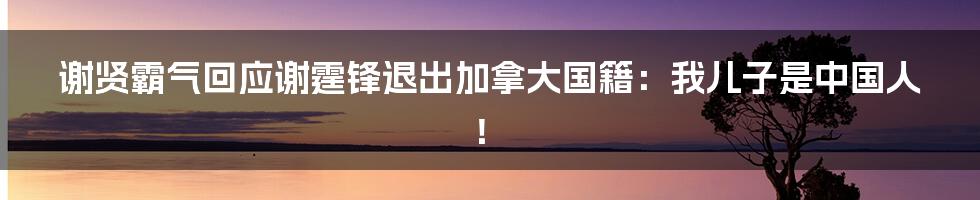 谢贤霸气回应谢霆锋退出加拿大国籍:我儿子是中国人!