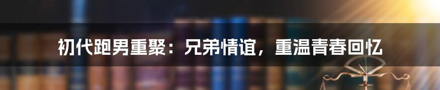 初代跑男重聚:兄弟情谊,重温青春回忆