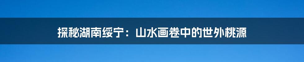 探秘湖南绥宁：山水画卷中的世外桃源