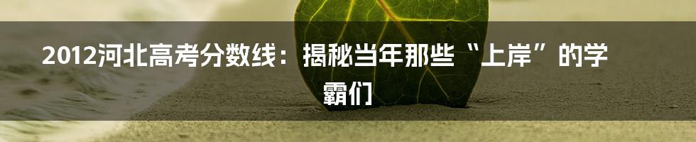 2012河北高考分数线：揭秘当年那些“上岸”的学霸们