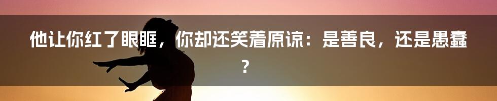 他让你红了眼眶,你却还笑着原谅:是善良,还是愚蠢?