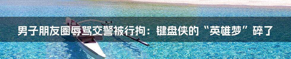 男子朋友圈辱骂交警被行拘：键盘侠的“英雄梦”碎了