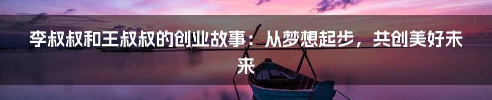 李叔叔和王叔叔的创业故事:从梦想起步,共创美好未来