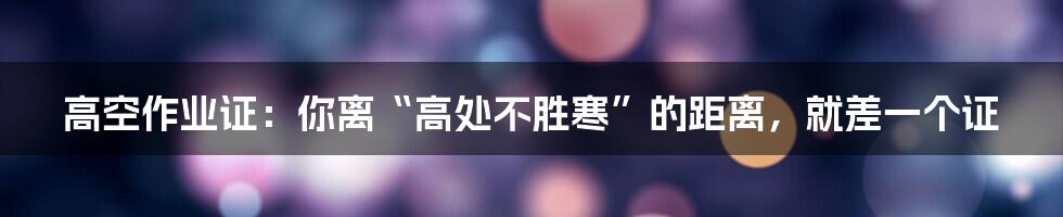 高空作业证:你离“高处不胜寒”的距离,就差一个证