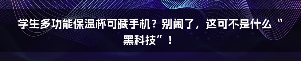 学生多功能保温杯可藏手机？别闹了，这可不是什么“黑科技”！